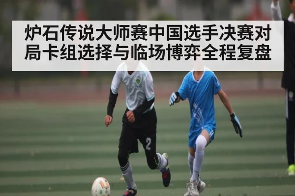 炉石传说大师赛中国选手决赛对局卡组选择与临场博弈全程复盘